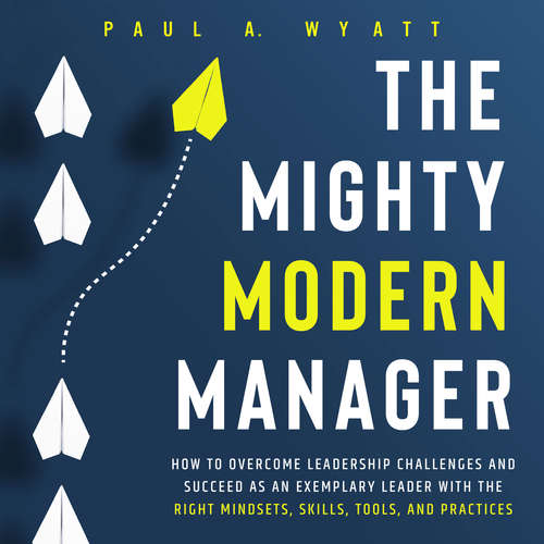 Audiobook The Mighty Modern Manager: How to Overcome Leadership Challenges and Succeed as an Exemplary Leader With the Right Mindsets, Skills, Tools and Practices - Paul A. Wyatt - Casey Wayman
